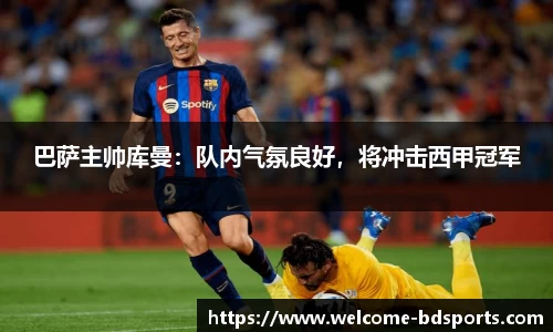 巴萨主帅库曼：队内气氛良好，将冲击西甲冠军