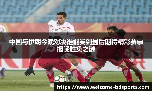 中国与伊朗今晚对决谁能笑到最后期待精彩赛事揭晓胜负之谜