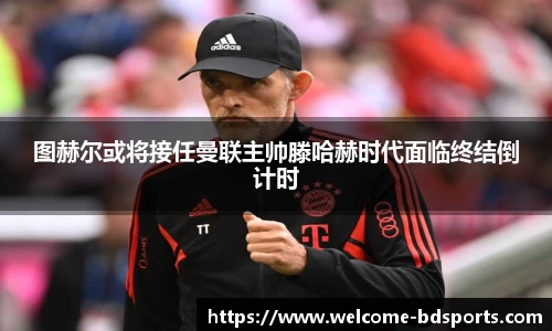 图赫尔或将接任曼联主帅滕哈赫时代面临终结倒计时