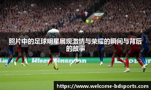 照片中的足球明星展现激情与荣耀的瞬间与背后的故事