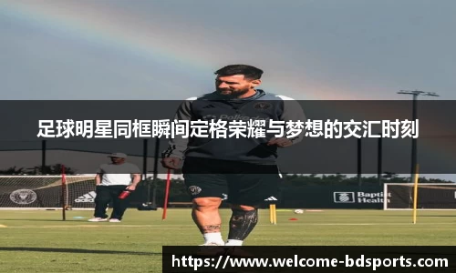 足球明星同框瞬间定格荣耀与梦想的交汇时刻