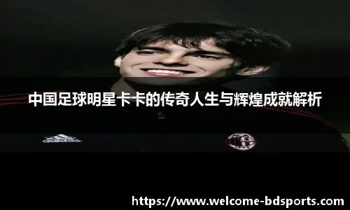 中国足球明星卡卡的传奇人生与辉煌成就解析